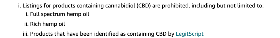  /></p>
<p>Not only is cannabidiol specifically prohibited, but supposedly the loosely connected wordings of CBD are also prohibited. For some CBD business owners, they abide by Amazon’s rules by not selling on Amazon, but they are paying close attention to see when the policy will be updated or removed altogether. For others, they’re tired of seeing the <a href=